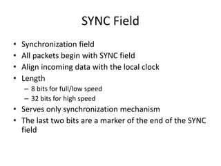 SYNC Field
• Synchronization field
• All packets begin with SYNC field
• Align incoming data with the local clock
• Length
– 8 bits for full/low speed
– 32 bits for high speed
• Serves only synchronization mechanism
• The last two bits are a marker of the end of the SYNC
field
 