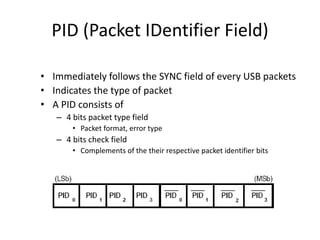 PID (Packet IDentifier Field)
• Immediately follows the SYNC field of every USB packets
• Indicates the type of packet
• A PID consists of
– 4 bits packet type field
• Packet format, error type
– 4 bits check field
• Complements of the their respective packet identifier bits
 