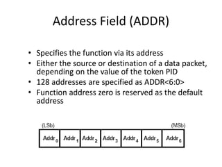 Address Field (ADDR)
• Specifies the function via its address
• Either the source or destination of a data packet,
depending on the value of the token PID
• 128 addresses are specified as ADDR<6:0>
• Function address zero is reserved as the default
address
 
