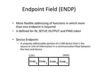 Endpoint Field (ENDP)
• More flexible addressing of functions in which more
than one endpoint is required
• Is defined for IN, SETUP, OUTPUT and PING token
• Device Endpoint:
– A uniquely addressable portion of a USB device that is the
source or sink of information in a communication flow between
the host and device
 