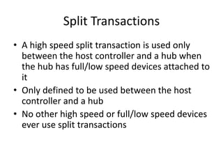Split Transactions
• A high speed split transaction is used only
between the host controller and a hub when
the hub has full/low speed devices attached to
it
• Only defined to be used between the host
controller and a hub
• No other high speed or full/low speed devices
ever use split transactions
 