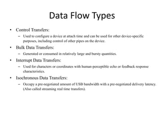 Data Flow Types
• Control Transfers:
– Used to configure a device at attach time and can be used for other device-specific
purposes, including control of other pipes on the device.
• Bulk Data Transfers:
– Generated or consumed in relatively large and bursty quantities.
• Interrupt Data Transfers:
– Used for characters or coordinates with human-perceptible echo or feedback response
characteristics.
• Isochronous Data Transfers:
– Occupy a pre-negotiated amount of USB bandwidth with a pre-negotiated delivery latency.
(Also called streaming real time transfers).
 