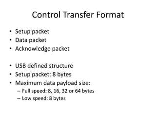 Control Transfer Format
• Setup packet
• Data packet
• Acknowledge packet
• USB defined structure
• Setup packet: 8 bytes
• Maximum data payload size:
– Full speed: 8, 16, 32 or 64 bytes
– Low speed: 8 bytes
 