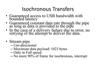 Isochronous Transfers
• Guaranteed access to USB bandwidth with
bounded latency
• Guaranteed constant data rate through the pipe
as long as data is provided to the pipe
• In the case of a delivery failure due to error, no
retrying of the attempt to deliver the data.
• Stream pipe
– Uni-directional
– Maximum data payload: 1023 bytes
– Only in Full speed.
– No more 90% of frame for isochronous, interrupt
 