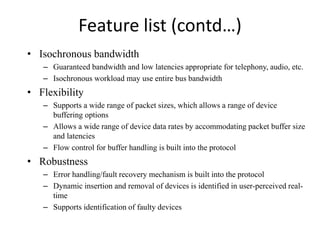 Feature list (contd…)
• Isochronous bandwidth
– Guaranteed bandwidth and low latencies appropriate for telephony, audio, etc.
– Isochronous workload may use entire bus bandwidth
• Flexibility
– Supports a wide range of packet sizes, which allows a range of device
buffering options
– Allows a wide range of device data rates by accommodating packet buffer size
and latencies
– Flow control for buffer handling is built into the protocol
• Robustness
– Error handling/fault recovery mechanism is built into the protocol
– Dynamic insertion and removal of devices is identified in user-perceived real-
time
– Supports identification of faulty devices
 