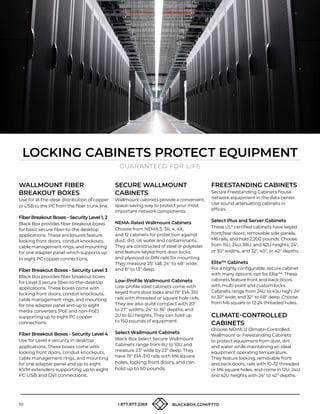 10 1.877.877.2269 BLACKBOX.COM/FTTD
LOCKING CABINETS PROTECT EQUIPMENT
GUARANTEED FOR LIFE
WALLMOUNT FIBER
BREAKOUT BOXES
Use for at-the-desk distribution of copper
or USB to the PC from the fiber trunk line.
Fiber Breakout Boxes - Security Level 1, 2
Black Box provides fiber breakout boxes
for basic secure fiber-to-the desktop
applications. These enclosures feature
locking front doors, conduit knockouts,
cable management rings, and mounting
for one adapter panel which supports up
to eight PC copper connections.
Fiber Breakout Boxes - Security Level 3
Black Box provides fiber breakout boxes
for Level 3 secure fiber-to-the-desktop
applications. These boxes come with
locking front doors, conduit knockouts,
cable management rings, and mounting
for one adapter panel and up to eight
media converters (PoE and non-PoE)
supporting up to eight PC copper
connections.
Fiber Breakout Boxes - Security Level 4
Use for Level 4 security in desktop
applications. These boxes come with
locking front doors, conduit knockouts,
cable management rings, and mounting
for one adapter panel and up to eight
KVM extenders supporting up to eight
PC USB and DVI connections.
SECURE WALLMOUNT
CABINETS
Wallmount cabinets provide a convenient,
space-saving way to protect your most
important network components.
NEMA-Rated Wallmount Cabinets
Choose from NEMA 3, 3R, 4, 4X,
and 12 cabinets for protection against
dust, dirt, oil, water and contaminants.
They are constructed of steel or polyester
and feature keyed front door locks,
and plywood or DIN rails for mounting.
They measure 25 tall, 24 to 48 wide,
and 8 to 13 deep.
Low-Profile Wallmount Cabinets
Low-profile steel cabinets come with
keyed front door locks and 19 EIA-310
rails with threaded or square hole rails.
They are also quite compact with 20
to 27 widths, 24 to 36 depths, and
2U to 6U heights. They can hold up
to 150 pounds of equipment.
Select Wallmount Cabinets
Black Box Select Secure Wallmount
Cabinets range from 6U to 10U and
measure 23 wide by 23 deep. They
have 19 EIA-310 rails with M6 square
holes, locking front doors, and can
hold up to 50 pounds.
FREESTANDING CABINETS
Secure Freestanding Cabinets house
network equipment in the data center.
Use sound attenuating cabinets in
offices.
Select Plus and Server Cabinets
These UL®
certified cabinets have keyed
front/rear doors, removable side panels,
M6 rails, and hold 2,200 pounds. Choose
from 15U, 24U, 38U, and 42U heights, 24,
or 30 widths, and 32, 40, or 42 depths.
Elite™ Cabinets
For a highly configurable, secure cabinet
with many options, opt for Elite™. These
cabinets feature front and back doors
with multi-point and custom locks.
Cabinets range from 24U to 45U high, 24
to 30 wide, and 32 to 48 deep. Choose
from M6 square or 12-24 threaded holes.
CLIMATE-CONTROLLED
CABINETS
Choose NEMA 12 Climate-Controlled
Wallmount or Freestanding Cabinets
to protect equipment from dust, dirt
and water while maintaining an ideal
equipment operating temperature.
They feature locking, removable front
and back doors, rails with 10-32 threaded
or M6 square holes, and come in 12U, 24U
and 42U heights with 24 to 42 depths.
 