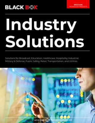 1
Industry
Solutions
Solutions for Broadcast, Education, Healthcare, Hospitality, Industrial,
Military & Defense, Public Safety, Retail, Transportation, and Utilities
BROCHURE
TECHNOLOGY PRODUCTS
1.877.877.2269 BLACKBOX.COM/INDUSTRIES
 