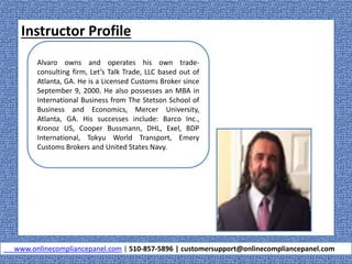 Instructor Profile
www.onlinecompliancepanel.com | 510-857-5896 | customersupport@onlinecompliancepanel.com
Alvaro owns and operates his own trade-
consulting firm, Let’s Talk Trade, LLC based out of
Atlanta, GA. He is a Licensed Customs Broker since
September 9, 2000. He also possesses an MBA in
International Business from The Stetson School of
Business and Economics, Mercer University,
Atlanta, GA. His successes include: Barco Inc.,
Kronoz US, Cooper Bussmann, DHL, Exel, BDP
International, Tokyu World Transport, Emery
Customs Brokers and United States Navy.
 
