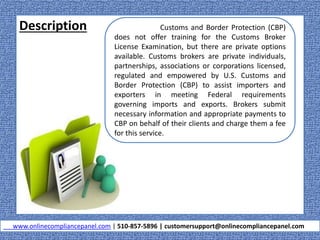 Description
www.onlinecompliancepanel.com | 510-857-5896 | customersupport@onlinecompliancepanel.com
Customs and Border Protection (CBP)
does not offer training for the Customs Broker
License Examination, but there are private options
available. Customs brokers are private individuals,
partnerships, associations or corporations licensed,
regulated and empowered by U.S. Customs and
Border Protection (CBP) to assist importers and
exporters in meeting Federal requirements
governing imports and exports. Brokers submit
necessary information and appropriate payments to
CBP on behalf of their clients and charge them a fee
for this service.
 