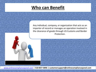 Who can Benefit
www.onlinecompliancepanel.com | 510-857-5896 | customersupport@onlinecompliancepanel.com
Any individual, company, or organization that acts as an
importer of record or manages an operation involved in
the clearance of goods through US Customs and Border
Protection.
 