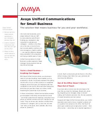 Avaya Unified Communications
for Small Business
Avaya Unified
Communications:
•	 Delivers real-time
responsiveness
capabilities to
your employees
wherever they are
•	 Enables employee
productivity, even
when they can’t get
into the office
•	 Allows full-time
remote workers to
communicate like
they are in the
office
The solution that means business for you and your workforce.
You’re a Small Business —
Anything Can Happen
With Avaya Unified Communications, your business is
ready for just about anything. Severe weather, such as
snowstorms or floods, can prevent employees from getting
into the office. So can a child’s illness or an unexpected
emergency around the house. And employees often feel
compelled to come into the office even when feeling sick,
where they can pass their illness on to others, further
threatening the productivity of your business.
In these circumstances, Unified Communications enables
your employees to efficiently communicate from home
– and remain productive and responsive. Using their home
phone, an Internet connection and a PC, they get full call
control. They can receive calls, transfer or forward them,
conference in colleagues, pick up voice mail, and even
“see” who’s on the phone, who’s available, who’s busy
(known as “presence”).
Like most small businesses, you’re
always looking to help your staff
be more productive and efficient.
Enabling your employees to stay
connected to customers and
colleagues — whether in the office,
out on the road, or stuck at home
due to severe weather conditions or a
minor emergency or health condition
— can mean the difference between
being vulnerable to the unexpected
and having complete peace of mind.
Unified Communications for Small
Business is another example of Avaya
Intelligent Communications that can
help deliver that edge.
In short, they’ll communicate just like they’re in the office
without missing a beat. Best of all, your customers will
never know the difference.
Out of the Office Doesn’t Have to
Mean Out of Touch
If you have sales or service reps who are always on the
road, then you know the challenges: Missed calls, phone
tag, languishing voice messages, delays in decision-
making, and frustrated customers. And, the real possibility
of missed transactions and lost revenue.
Equipped with Avaya Unified Communications, your mobile
associates never need to miss an important customer call
or a question from someone in the office. And they’ll be
able to give customers just a single phone number — their
office number — where they can be reached regardless of
 