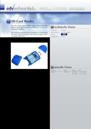 Hauffstraße 9         tel: (0 70 82) 41 41 41       info@edv-werbeartikel.de
                                         75334 Straubenhardt   fax: (0 72 1) 50 96 00 01     www.edv-werbeartikel.de




SD-Card Reader
Mal der etwas andere Werbeträger. Dieser SD-Card
Reader bietet eine große Druckfläche. Es ist nur ein            technische Daten
Logodruck möglich.
                                                          Gehäuseart:       Kunststoff

Der einfache praktische SD Cardreader. In Verbindung      Maße Druckfl.:    keine Druckfläche
mit einer SD-Card machen Sie dieses Lesegerät auch        Farben:
zu einem USB Stick!                                       Schnittstellen:   USB2.0
versch. Farben möglich.




                                                                aktuelle Preise
                                                          Schnittst.              Lager          Menge       Preis
                                                          USB2.0                  90 Stück       ab 250 Stk.    je 2,50 Euro
                                                                                                 ab 500 Stk.    je 1,99 Euro
 