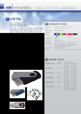 Hauffstraße 9         tel: (0 70 82) 41 41 41        info@edv-werbeartikel.de
                                         75334 Straubenhardt   fax: (0 72 1) 50 96 00 01      www.edv-werbeartikel.de




USB Flip
Dieser günstige, robuste USB Stick mit einem
Drehbügel und Ihrem Logo als Werbeartikel, ist unter            technische Daten
unseren Kunden sehr beliebt.
                                                          Gehäuseart:       Aluminium, Kunststoff, Rubber (Gummi)

Der USB Stick Flip ist ein sehr günstiger USB             Maße:             55 x 20 x 10 mm [H x B x T]
Speicherstick. Dieser USB Speicher ist bei uns ab         Maße Druckfl.:    24 x 14 mm [H x B]
Lager in folgenden Kapazitäten erhältlich: 1GB, 2GB,      Gewicht:          16 Gramm
4GB in schwarz.
                                                          Farben:

Diese USB Sticks sind in vielen Farben erhältlich. Ab
500 Stück auch in Ihrer Wunschfarbe.                      Schnittstellen:   USB2.0
                                                          Speicher:         Samsung, Hynix
Der Drehbügel hat eine praktische Metallöse wo man
                                                          Kapazitäten:      128MB, 512MB, 1GB, 2GB, 4GB, 8GB, 16GB
ein Lanyard, Carabiner oder einen Schlüsselring
befestigen kann. Ausserdem lassen sich diese USB          Besonderheiten:   Der Aluminiumbügel ist bedruckbar oder
                                                                            gravierbar. Einige dieser USB Sticks haben wir
Sticks mit Ihrem Logo bedrucken oder gravieren.                             auch auf Lager. Kurze Lieferzeiten.
                                                          Lieferumfang:     USB Flip mit Halsband
Diesen USB Stick haben wir auf Lager und ist              Lieferzeit:       ca. 2-3 Wochen, bei Lagerware mit Druck 1 Woche, ohn
deswegen auch kurzfristig lieferbar.
Mit einem Druck Ihrer Werbung ist er innerhalb 1
Woche lieferbar. Ohne in 2-3 Tagen.

Aufgrund seines schnellem Flash Memory ist eine
Datenbespielung Ihrer Werbung ohne Probleme
möglich.                                                        aktuelle Preise
Um Ihren Werbeartikel noch zu vervollständigen            Speicher               Schnittst.       Menge       Preis
bieten wir Ihnen auch gerne eine passende                 512MB OEM Flash        USB2.0           ab 100 Stk.    je 4,26 Euro
Geschenkverpackung oder Geschenkbox an.                                                           ab 500 Stk.    je 3,65 Euro
                                                                                                  ab 1000 Stk. je 3,55 Euro
                                                          1GB OEM Flash          USB2.0           ab 100 Stk.    je 5,40 Euro
                                                                                                  ab 500 Stk.    je 4,58 Euro
                                                                                                  ab 1000 Stk. je 4,47 Euro
                                                          2GB OEM Flash          USB2.0           ab 100 Stk.    je 6,04 Euro
                                                                                                  ab 500 Stk.    je 5,10 Euro
                                                                                                  ab 1000 Stk. je 4,97 Euro
                                                          4GB OEM Flash          USB2.0           ab 100 Stk.    je 7,12 Euro
                                                                                                  ab 500 Stk.    je 6,13 Euro
                                                                                                  ab 1000 Stk. je 5,99 Euro
                                                          8GB OEM Flash          USB2.0           ab 100 Stk. je 10,15 Euro
                                                                                                  ab 500 Stk.    je 9,73 Euro
                                                                                                  ab 1000 Stk. je 9,53 Euro
                                                          16GB OEM Flash         USB2.0           ab 100 Stk. je 17,01 Euro
                                                                                                  ab 500 Stk. je 16,28 Euro
                                                                                                  ab 1000 Stk. je 15,94 Euro
 