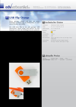 Hauffstraße 9         tel: (0 70 82) 41 41 41         info@edv-werbeartikel.de
                                          75334 Straubenhardt   fax: (0 72 1) 50 96 00 01       www.edv-werbeartikel.de




USB Flip Orange
Dieser günstige, robuste USB Stick mit einem
Drehbügel und Ihrem Logo als Werbeartikel, ist unter             technische Daten
unseren Kunden sehr beliebt.
                                                           Gehäuseart:       Aluminium, Rubber (Gummi)

Der USB Stick Flip ist ein sehr günstiger USB              Maße:             55 x 20 x 10 mm [H x B x T]
Speicherstick. Dieser orange USB Speicher hat eine         Maße Druckfl.:    24 x 14 mm [H x B]
Kapazität von 2GB. Der Drehbügel hat eine praktische       Gewicht:          16 Gramm
Metallöse wo man ein Lanyard, Carabiner oder einen
                                                           Farben:
Schlüsselring befestigen kann. Ausserdem lassen sich
diese USB Sticks mit Ihrem Logo bedrucken oder             Schnittstellen:   USB2.0
gravieren.                                                 Kapazitäten:      4GB
                                                           Besonderheiten:   Dieser USB Stick ist bei uns auf Lager. Kurze
Diesen USB Stick haben wir auf Lager und ist                                 Lieferzeiten.
deswegen auch kurzfristig lieferbar.                       Lieferumfang:     auf Wunsch auch mit orangen Lanyard
Mit einem Druck Ihrer Werbung ist er innerhalb 1           Lieferzeit:       mit Logo 1 Woche, ohne Logo 2-3 Tage
Woche lieferbar. Ohne in 2-3 Tagen.

Aufgrund seines schnellem Flash Memory ist eine
Datenbespielung Ihrer Werbung ohne Probleme
möglich.

Um Ihren Werbeartikel noch zu vervollständigen
bieten wir Ihnen auch gerne eine passende
Geschenkverpackung oder Geschenkbox an.
                                                                 aktuelle Preise
                                                           Speicher          Schnittst. Lager       Menge      Preis
Auch mit farblich passendem Lanyard erhältlich!            4GB OEM Flash     USB2.0 49              ab 49 Stk.    je 6,59 Euro
 
