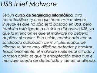 Según curso de Seguridad Informática, otra
característica - y uno que hace este malware
inusual- es que no sólo está basado en USB, pero
también está ligado a un único dispositivo USB, ya
que la intención es que el malware no debería
duplicar ni copiar. Esta unión, combinada con su
sofisticada aplicación de múltiples etapas de
cifrado se hace muy difícil de detectar y analizar.
Tradicionalmente, el malware suele estar cifrada y
la razón obvia es que la encriptación evita que el
malware pueda ser detectado y de ser analizado.
USB thief Malware
 