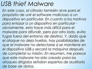 En este caso, el cifrado también sirve para el
propósito de unir el software malicioso a un
dispositivo en particular. En cuanto a los motivos
para enlazar a un dispositivo en particular -
obviamente, esto hace más difícil para el
malware para difundir, pero por otro lado, evita
fugas fuera del entorno de destino. Y, dado que
el ataque no deja huellas, hay posibilidades de
que el malware no detectarse si se mantiene en
el dispositivo USB y secará la máquina después
de completar su misión. En resumen, me parece
que este malware ha sido creado para los
ataques dirigidos señalan expertos de auditoría
de base de datos.
USB thief Malware
 