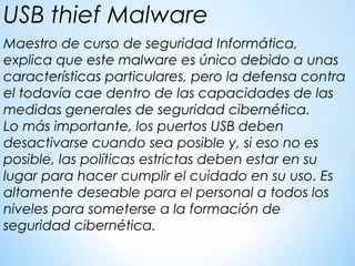 Maestro de curso de seguridad Informática,  
explica que este malware es único debido a unas
características particulares, pero la defensa contra
el todavía cae dentro de las capacidades de las
medidas generales de seguridad cibernética.
Lo más importante, los puertos USB deben
desactivarse cuando sea posible y, si eso no es
posible, las políticas estrictas deben estar en su
lugar para hacer cumplir el cuidado en su uso. Es
altamente deseable para el personal a todos los
niveles para someterse a la formación de
seguridad cibernética.
USB thief Malware
 