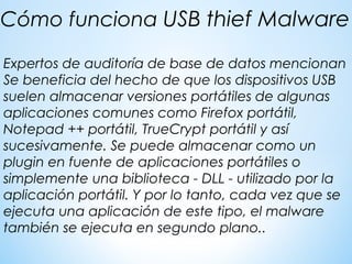 Expertos de auditoría de base de datos mencionan
Se beneficia del hecho de que los dispositivos USB
suelen almacenar versiones portátiles de algunas
aplicaciones comunes como Firefox portátil,
Notepad ++ portátil, TrueCrypt portátil y así
sucesivamente. Se puede almacenar como un
plugin en fuente de aplicaciones portátiles o
simplemente una biblioteca - DLL - utilizado por la
aplicación portátil. Y por lo tanto, cada vez que se
ejecuta una aplicación de este tipo, el malware
también se ejecuta en segundo plano..
Cómo funciona USB thief Malware
 