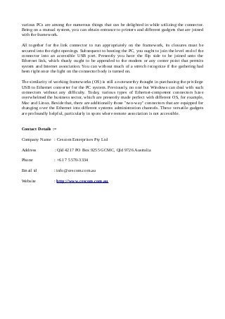 various PCs are among the numerous things that can be delighted in while utilizing the connector.
Being on a mutual system, you can obtain entrance to printers and different gadgets that are joined
with the framework.
All together for the link connector to run appropriately on the framework, its closures must be
secured into the right openings. Subsequent to booting the PC, you ought to join the level end of the
connector into an accessible USB port. Presently you have the flip side to be joined unto the
Ethernet link, which thusly ought to be appended to the modem or any center point that permits
system and Internet association. You can without much of a stretch recognize if the gathering had
been right once the light on the connector body is turned on.
The similarity of working frameworks (OS) is still a noteworthy thought in purchasing the privilege
USB to Ethernet converter for the PC system. Previously, no one but Windows can deal with such
connectors without any difficulty. Today, various types of Ethernet-competent connectors have
overwhelmed the business sector, which are presently made perfect with different OS, for example,
Mac and Linux. Beside that, there are additionally those "two-way" connectors that are equipped for
changing over the Ethernet into different systems administration channels. These versatile gadgets
are profoundly helpful, particularly in spots where remote association is not accessible.
Contact Details :=
Company Name : Cescom Enterprises Pty Ltd
Address : Qld 4217 PO Box 9255 GCMC, Qld 9726 Australia
Phone : +61 7 5570-3334
Email id : info@cescom.com.au
Website : http://www.cescom.com.au
 
