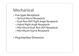 Mechanical
 Five types Receptacle
 Vertical Mount Receptacle
 Dual-Row SMT Right Angle Receptacle
 Hybrid Right-Angle Receptacle
 Mid-Mount Dual-Row SMT Receptacle
 Mid-Mount Hybrid Receptacle
 Plug Interface Dimension
 
