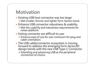 Motivation
 Existing USB host connector was too large:
 Met smaller, thinner and lighter form-factors trend.
 Enhance USB connector robustness & usability.
 Met the usability and robustness requirements for
newer platform.
 Exiting connector are difficult to use:
 Enhance ease of use for user confusion for plug and
cable orientation.
 The USB cable/connector ecosystem is moving
forward to address the emerging form-factor/ID
design trends with the new USB Type-C Connector
 Extending and advancing USB as the peripheral
connection of choice.
 