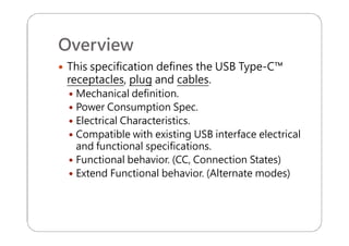 Overview
 This specification defines the USB Type-C™
receptacles, plug and cables.
 Mechanical definition.
 Power Consumption Spec.
 Electrical Characteristics.
 Compatible with existing USB interface electrical
and functional specifications.
 Functional behavior. (CC, Connection States)
 Extend Functional behavior. (Alternate modes)
 