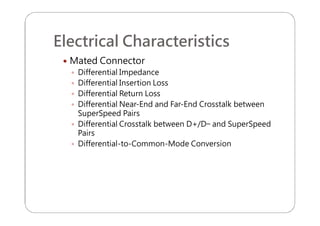 Electrical Characteristics
 Mated Connector
 Differential Impedance
 Differential Insertion Loss
 Differential Return Loss
 Differential Near-End and Far-End Crosstalk between
SuperSpeed Pairs
 Differential Crosstalk between D+/D− and SuperSpeed
Pairs
 Differential-to-Common-Mode Conversion
 