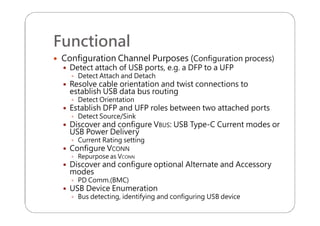 Functional
 Configuration Channel Purposes (Configuration process)
 Detect attach of USB ports, e.g. a DFP to a UFP
 Detect Attach and Detach
 Resolve cable orientation and twist connections to
establish USB data bus routing
 Detect Orientation
 Establish DFP and UFP roles between two attached ports
 Detect Source/Sink
 Discover and configure VBUS: USB Type-C Current modes or
USB Power Delivery
 Current Rating setting
 Configure VCONN
 Repurpose as VCONN
 Discover and configure optional Alternate and Accessory
modes
 PD Comm.(BMC)
 USB Device Enumeration
 Bus detecting, identifying and configuring USB device
 