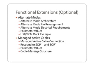 Functional Extensions (Optional)
 Alternate Modes
 Alternate Mode Architecture
 Alternate Mode Pin Reassignment
 Alternate Mode Electrical Requirements
 Parameter Values
 USB/PCIe Dock Example
 Managed Active Cables
 Managed Active Cable Connection
 Respond to SOP’ and SOP”
 Parameter Values
 Cable Message Structure
 
