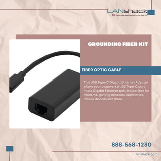 888-568-1230
GROUNDING FIBER KIT
FIBER OPTIC CABLE
This USB Type-C Gigabit Ethernet Adapter
allows you to convert a USB Type-C port
into a Gigabit Ethernet port. It's perfect for
modems, gaming consoles, cellphones,
mobile devices and more.
lanshack.com
 