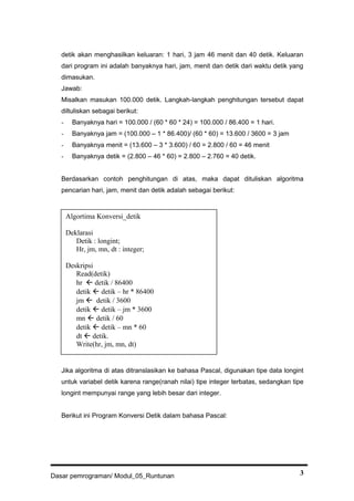 detik akan menghasilkan keluaran: 1 hari, 3 jam 46 menit dan 40 detik. Keluaran
dari program ini adalah banyaknya hari, jam, menit dan detik dari waktu detik yang
dimasukan.
Jawab:
Misalkan masukan 100.000 detik. Langkah-langkah penghitungan tersebut dapat
diltuliskan sebagai berikut:
- Banyaknya hari = 100.000 / (60 * 60 * 24) = 100.000 / 86.400 = 1 hari.
- Banyaknya jam = (100.000 – 1 * 86.400)/ (60 * 60) = 13.600 / 3600 = 3 jam
- Banyaknya menit = (13.600 – 3 * 3.600) / 60 = 2.800 / 60 = 46 menit
- Banyaknya detik = (2.800 – 46 * 60) = 2.800 – 2.760 = 40 detik.
Berdasarkan contoh penghitungan di atas, maka dapat dituliskan algoritma
pencarian hari, jam, menit dan detik adalah sebagai berikut:
Jika algoritma di atas ditranslasikan ke bahasa Pascal, digunakan tipe data longint
untuk variabel detik karena range(ranah nilai) tipe integer terbatas, sedangkan tipe
longint mempunyai range yang lebih besar dari integer.
Berikut ini Program Konversi Detik dalam bahasa Pascal:
Dasar pemrograman/ Modul_05_Runtunan 3
Algortima Konversi_detik
Deklarasi
Detik : longint;
Hr, jm, mn, dt : integer;
Deskripsi
Read(detik)
hr  detik / 86400
detik  detik – hr * 86400
jm  detik / 3600
detik  detik – jm * 3600
mn  detik / 60
detik  detik – mn * 60
dt  detik.
Write(hr, jm, mn, dt)
 