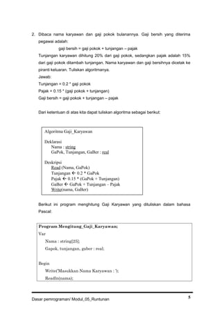2. Dibaca nama karyawan dan gaji pokok bulanannya. Gaji bersih yang diterima
pegawai adalah:
gaji bersih = gaji pokok + tunjangan – pajak
Tunjangan karyawan dihitung 20% dari gaji pokok, sedangkan pajak adalah 15%
dari gaji pokok ditambah tunjangan. Nama karyawan dan gaji bersihnya dicetak ke
piranti keluaran. Tuliskan algoritmanya.
Jawab:
Tunjangan = 0.2 * gaji pokok
Pajak = 0.15 * (gaji pokok + tunjangan)
Gaji bersih = gaji pokok + tunjangan – pajak
Dari ketentuan di atas kita dapat tuliskan algoritma sebagai berikut:
Berikut ini program menghitung Gaji Karyawan yang dituliskan dalam bahasa
Pascal:
Program Mengitung_Gaji_Karyawan;
Var
Nama : string[25];
Gapok, tunjangan, gaber : real;
Begin
Write(’Masukkan Nama Karyawan : ’);
Readln(nama);
Dasar pemrograman/ Modul_05_Runtunan 5
Algoritma Gaji_Karyawan
Deklarasi
Nama : string
GaPok, Tunjangan, GaBer : real
Deskripsi
Read (Nama, GaPok)
Tunjangan  0.2 * GaPok
Pajak  0.15 * (GaPok + Tunjangan)
GaBer  GaPok + Tunjangan – Pajak
Write(nama, GaBer)
 