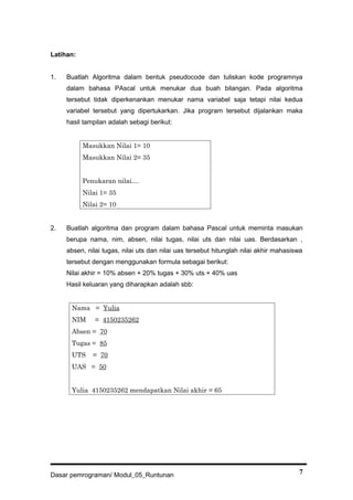 Latihan:
1. Buatlah Algoritma dalam bentuk pseudocode dan tuliskan kode programnya
dalam bahasa PAscal untuk menukar dua buah bilangan. Pada algoritma
tersebut tidak diperkenankan menukar nama variabel saja tetapi nilai kedua
variabel tersebut yang dipertukarkan. Jika program tersebut dijalankan maka
hasil tampilan adalah sebagi berikut:
Masukkan Nilai 1= 10
Masukkan Nilai 2= 35
Penukaran nilai....
Nilai 1= 35
Nilai 2= 10
2. Buatlah algoritma dan program dalam bahasa Pascal untuk meminta masukan
berupa nama, nim, absen, nilai tugas, nilai uts dan nilai uas. Berdasarkan ,
absen, nilai tugas, nilai uts dan nilai uas tersebut hitunglah nilai akhir mahasiswa
tersebut dengan menggunakan formula sebagai berikut:
Nilai akhir = 10% absen + 20% tugas + 30% uts + 40% uas
Hasil keluaran yang diharapkan adalah sbb:
Nama = Yulia
NIM = 4150235262
Absen = 70
Tugas = 85
UTS = 70
UAS = 50
Yulia 4150235262 mendapatkan Nilai akhir = 65
Dasar pemrograman/ Modul_05_Runtunan 7
 