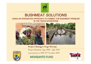 BUSHMEAT SOLUTIONS
USING AN INTEGRATED APPROACH TO COMBAT THE BUSHMEAT PROBLEM
                    IN THE TSAVO ECOSYSTEM




              Project Manager: Iregi Mwenja
              Project Duration: Aug. 2009 – July 2010
              A presentation to WWF 19th November 2009

                MONSANTO FUND
 