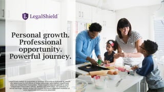 Personal growth.
Professional
opportunity.
Powerful journey.
LegalShield makes no guarantee or promise of income or business as results
are determined by the efforts of those individuals who market LegalShield
plans as Independent Associates. These experiences are specific to each
Independent Associate’s efforts, abilities and motivation. For statistics on
actual earnings, please review the income disclosure statement available at
www.legalshield.com/become-associate.
 