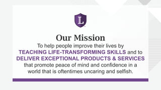Our Mission
To help people improve their lives by
TEACHING LIFE-TRANSFORMING SKILLS and to
DELIVER EXCEPTIONAL PRODUCTS & SERVICES
that promote peace of mind and confidence in a
world that is oftentimes uncaring and selfish.
 