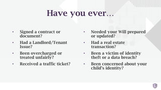 Have you ever…
• Signed a contract or
document?
• Had a Landlord/Tenant
Issue?
• Been overcharged or
treated unfairly?
• Received a traffic ticket?
• Needed your Will prepared
or updated?
• Had a real estate
transaction?
• Been a victim of identity
theft or a data breach?
• Been concerned about your
child’s identity?
 