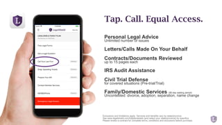 Personal Legal Advice
Unlimited number of issues
Letters/Calls Made On Your Behalf
Contracts/Documents Reviewed
up to 15 pages each
IRS Audit Assistance
Civil Trial Defense
for covered situations (Pre-trial/Trial)
Family/Domestic Services (90-day waiting period)
Uncontested: divorce, adoption, separation, name change
Tap. Call. Equal Access.
Exclusions and limitations apply. Services and benefits vary by state/province.
See www.legalshield.com/fullplandetails [and select your state/province] for specifics.
Please review a contract for complete terms, conditions and exclusions before purchase.
 