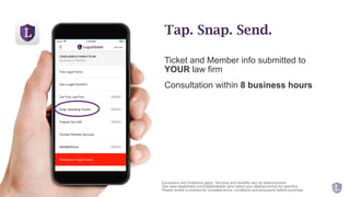 Ticket and Member info submitted to
YOUR law firm
Consultation within 8 business hours
Exclusions and limitations apply. Services and benefits vary by state/province.
See www.legalshield.com/fullplandetails [and select your state/province] for specifics.
Please review a contract for complete terms, conditions and exclusions before purchase.
Tap. Snap. Send.
 