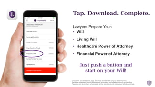Lawyers Prepare Your:
• Will
• Living Will
• Healthcare Power of Attorney
• Financial Power of Attorney
Tap. Download. Complete.
Exclusions and limitations apply. Services and benefits vary by state/province.
See www.legalshield.com/fullplandetails [and select your state/province] for specifics.
Please review a contract for complete terms, conditions and exclusions before purchase.
Just push a button and
start on your Will!
 