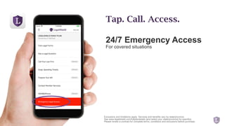 24/7 Emergency Access
For covered situations
Tap. Call. Access.
Exclusions and limitations apply. Services and benefits vary by state/province.
See www.legalshield.com/fullplandetails [and select your state/province] for specifics.
Please review a contract for complete terms, conditions and exclusions before purchase.
 