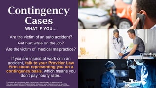 Contingency
Cases
WHAT IF YOU…
Are the victim of an auto accident?
Get hurt while on the job?
Are the victim of medical malpractice?
If you are injured at work or in an
accident, talk to your Provider Law
Firm about representing you on a
contingency basis, which means you
don’t pay hourly rates.
Exclusions and limitations apply. Services and benefits vary by state/province.
See www.legalshield.com/fullplandetails [and select your state/province] for specifics.
Please review a contract for complete terms, conditions and exclusions before purchase.
 