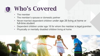 Who’s Covered
• The member
• The member’s spouse or domestic partner
• Never-married dependent children under age 26 living at home or
full-time student
• Dependent children under age 18 for whom the member is legal guardian
• Physically or mentally disabled children living at home
 