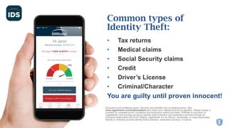 • Tax returns
• Medical claims
• Social Security claims
• Credit
• Driver’s License
• Criminal/Character
You are guilty until proven innocent!
Common types of
Identity Theft:
Exclusions and limitations apply. Services and benefits vary by state/province. See
www.legalshield.com/fullplandetails [and select your state/province] for specifics. Please review a
contract for complete terms, conditions and exclusions before purchase. IDShield is a product of
LegalShield, and provides access to identity theft protection and restoration services through an
exclusive relationship with Kroll. Neither LegalShield nor its officers, employees, or sales associates
directly or indirectly provide identity theft protection, restoration services, or advice.
 