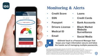 • Credit Score
• SSN
• Passport
• Drivers License
• Medical ID
• Email
• Loans
• Credit Cards
• Bank Accounts
• Black Market
Website
Surveillance
• Social Media
Monitoring & Alerts
Exclusions and limitations apply. Services and benefits vary by state/province. See
www.legalshield.com/fullplandetails [and select your state/province] for specifics. Please review a
contract for complete terms, conditions and exclusions before purchase. IDShield is a product of
LegalShield, and provides access to identity theft protection and restoration services through an
exclusive relationship with Kroll. Neither LegalShield nor its officers, employees, or sales associates
directly or indirectly provide identity theft protection, restoration services, or advice.
IDShield Vault is a Password Manager that
keeps your login information secure and takes
the hassle out of managing multiple passwords.
 