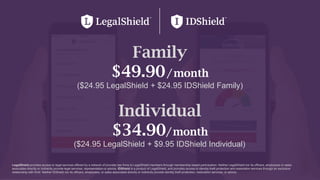 28
Family
$49.90/month
($24.95 LegalShield + $24.95 IDShield Family)
Individual
$34.90/month
($24.95 LegalShield + $9.95 IDShield Individual)
LegalShield provides access to legal services offered by a network of provider law firms to LegalShield members through membership based participation. Neither LegalShield nor its officers, employees or sales
associates directly or indirectly provide legal services, representation or advice. IDShield is a product of LegalShield, and provides access to identity theft protection and restoration services through an exclusive
relationship with Kroll. Neither IDShield nor its officers, employees, or sales associates directly or indirectly provide identity theft protection, restoration services, or advice.
 