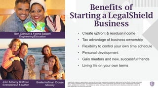 • Create upfront & residual income
• Tax advantage of business ownership
• Flexibility to control your own time schedule
• Personal development
• Gain mentors and new, successful friends
• Living life on your own terms
Bert Calhoun & Fatima Salaam
Engineering/Education
Brielle Hoffman Crouse
Ministry
John & Darcy Hoffman
Entrepreneur & Author
Benefits of
Starting a LegalShield
Business
LegalShield makes no guarantee or promise of income or business as results are determined by the efforts of those individuals
who market LegalShield plans as Independent Associates. These experiences are specific to each Independent Associate’s
efforts, abilities and motivation. For statistics on actual earnings, please review the income disclosure statement available at
www.legalshield.com/become-associate.
 