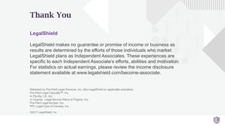Thank You
LegalShield
LegalShield makes no guarantee or promise of income or business as
results are determined by the efforts of those individuals who market
LegalShield plans as Independent Associates. These experiences are
specific to each Independent Associate’s efforts, abilities and motivation.
For statistics on actual earnings, please review the income disclosure
statement available at www.legalshield.com/become-associate.
Marketed by Pre-Paid Legal Services, Inc. dba LegalShield or applicable subsidiary:
Pre-Paid Legal CasualtySM, Inc.
In Florida: LS, Inc.
In Virginia: Legal Service Plans of Virginia, Inc.
Pre-Paid Legal Access, Inc.
PPL Legal Care of Canada, Inc.
©2017 LegalShield, Inc.
 