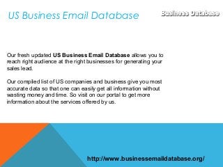 US Business Email Database
Our fresh updated US Business Email Database allows you to
reach right audience at the right businesses for generating your
sales lead.
Our compiled list of US companies and business give you most
accurate data so that one can easily get all information without
wasting money and time. So visit on our portal to get more
information about the services offered by us.
http://www.businessemaildatabase.org/
 