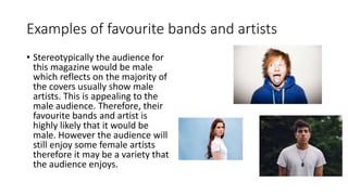 Examples of favourite bands and artists
• Stereotypically the audience for
this magazine would be male
which reflects on the majority of
the covers usually show male
artists. This is appealing to the
male audience. Therefore, their
favourite bands and artist is
highly likely that it would be
male. However the audience will
still enjoy some female artists
therefore it may be a variety that
the audience enjoys.
 